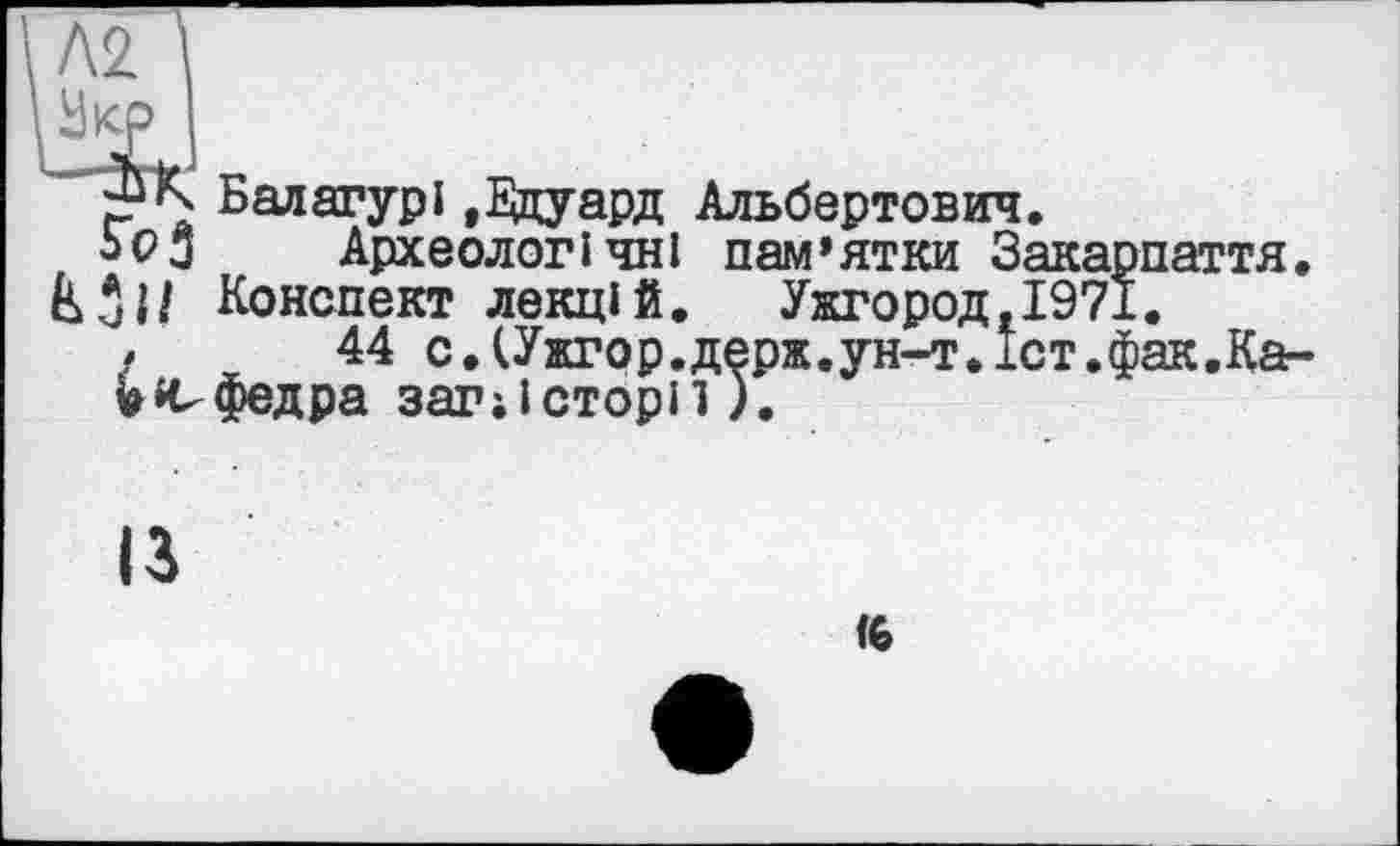 ﻿К Балагурі ,Е&уард Альбертович.
ЬоЗ	Археологічні пам’ятки Закарпаття.
Конспект лекцій. Ужгород.1971.
/	44 с.СУжгор.держ.ун-т.іст.фак.Каг-
Vефедра загіісторп).
ІЗ
<6